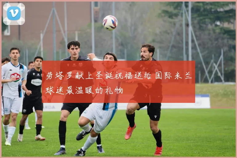 劳塔罗献上圣诞祝福送给国际米兰球迷最温暖的礼物